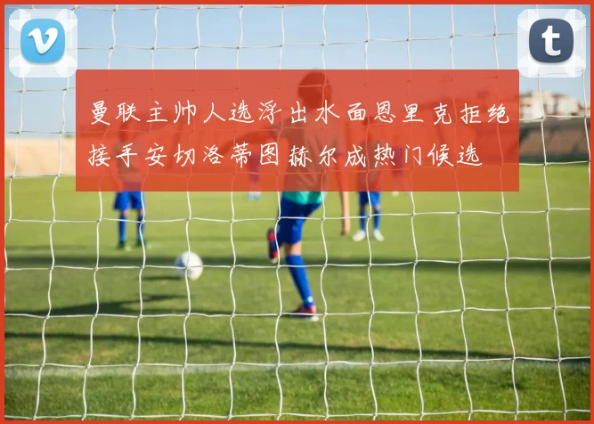 曼联主帅人选浮出水面恩里克拒绝接手安切洛蒂图赫尔成热门候选