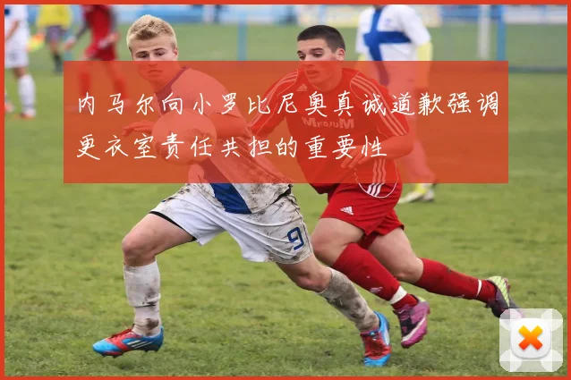 内马尔向小罗比尼奥真诚道歉强调更衣室责任共担的重要性