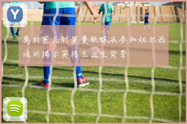 奥利塞儿时穿曼联球衣参加切尔西试训揭示英格兰出生背景