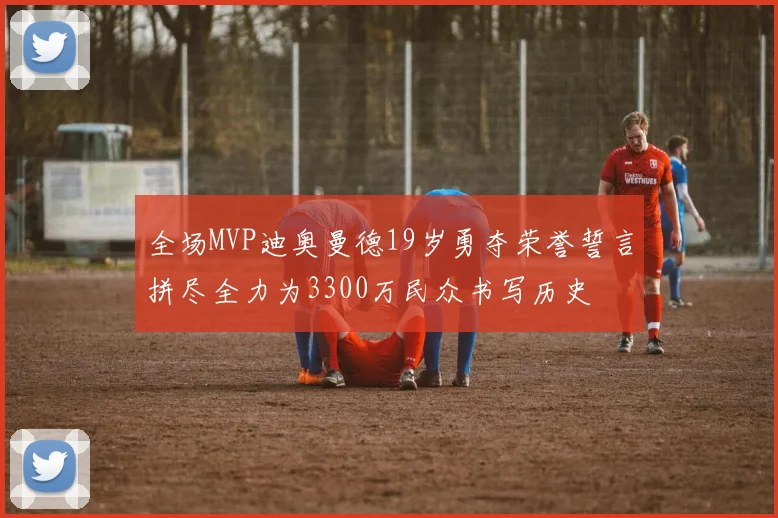 全场MVP迪奥曼德19岁勇夺荣誉誓言拼尽全力为3300万民众书写历史