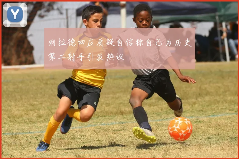 利拉德回应质疑自信称自己为历史第二射手引发热议