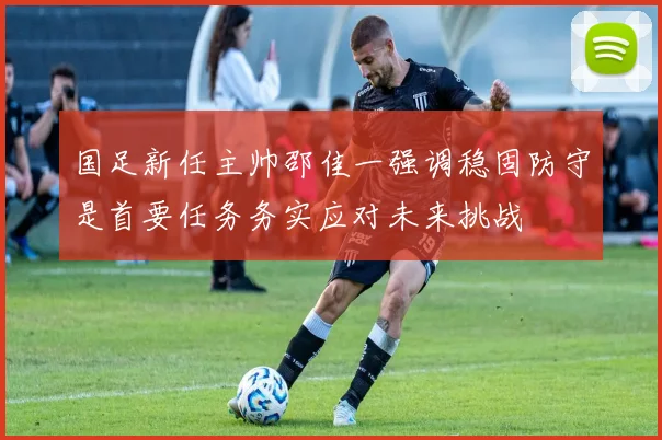 国足新任主帅邵佳一强调稳固防守是首要任务务实应对未来挑战