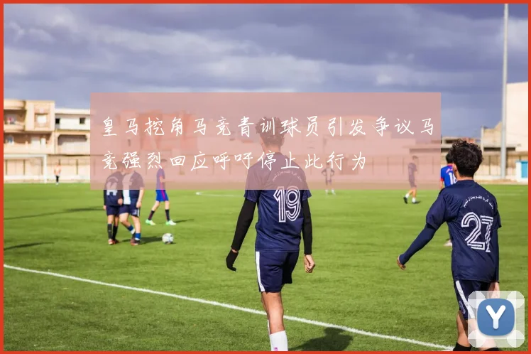 皇马挖角马竞青训球员引发争议马竞强烈回应呼吁停止此行为