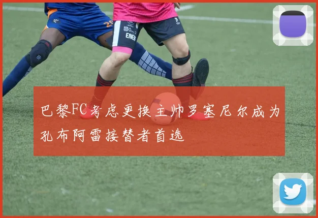 巴黎FC考虑更换主帅罗塞尼尔成为孔布阿雷接替者首选