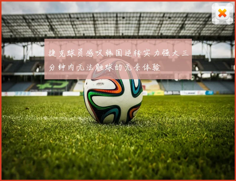 捷克球员感叹韩国逆转实力强大三分钟内无法触球的无奈体验