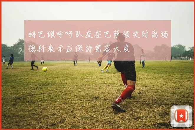 姆巴佩呼吁队友在巴萨领奖时离场德科表示应保持宽容大度