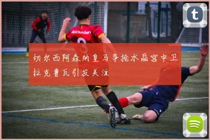 切尔西阿森纳皇马争抢水晶宫中卫拉克鲁瓦引发关注