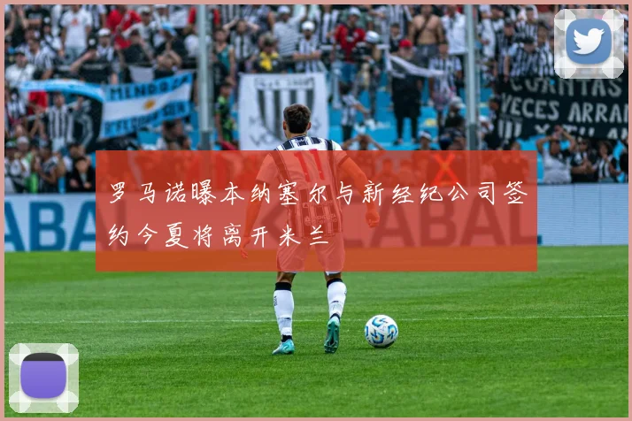 罗马诺曝本纳塞尔与新经纪公司签约今夏将离开米兰